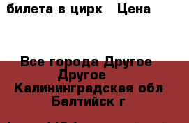 2 билета в цирк › Цена ­ 800 - Все города Другое » Другое   . Калининградская обл.,Балтийск г.